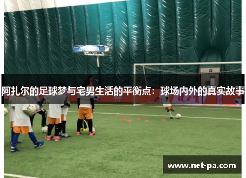 阿扎尔的足球梦与宅男生活的平衡点：球场内外的真实故事