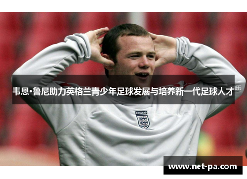 韦恩·鲁尼助力英格兰青少年足球发展与培养新一代足球人才