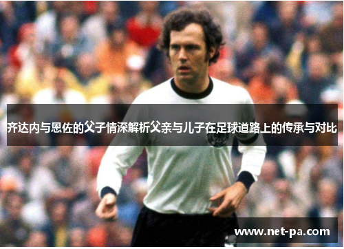 齐达内与恩佐的父子情深解析父亲与儿子在足球道路上的传承与对比 齐达内与恩佐的父子情深解析父亲与儿子在足球道路上的传承与对比