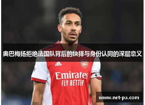 奥巴梅扬拒绝法国队背后的抉择与身份认同的深层意义