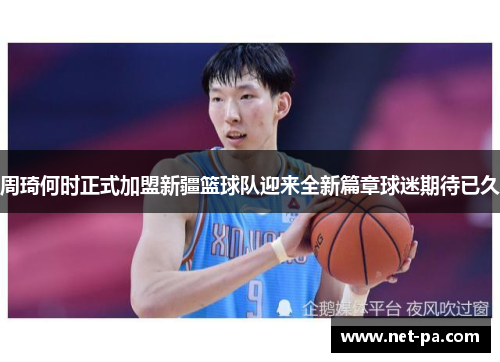 周琦何时正式加盟新疆篮球队迎来全新篇章球迷期待已久 周琦何时正式加盟新疆篮球队迎来全新篇章球迷期待已久