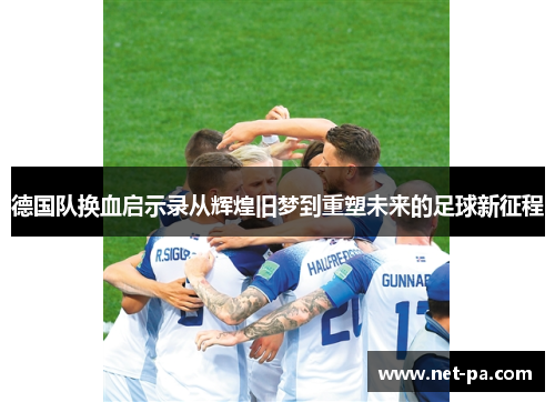 德国队换血启示录从辉煌旧梦到重塑未来的足球新征程 德国队换血启示录从辉煌旧梦到重塑未来的足球新征程