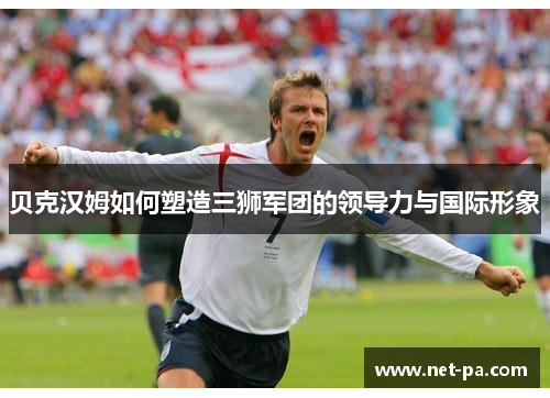 贝克汉姆如何塑造三狮军团的领导力与国际形象 贝克汉姆如何塑造三狮军团的领导力与国际形象
