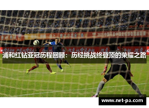 浦和红钻亚冠历程回顾:历经挑战终登顶的荣耀之路 浦和红钻亚冠历程回顾:历经挑战终登顶的荣耀之路