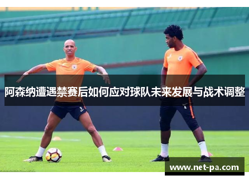 阿森纳遭遇禁赛后如何应对球队未来发展与战术调整