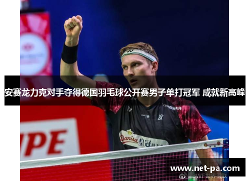 安赛龙力克对手夺得德国羽毛球公开赛男子单打冠军 成就新高峰