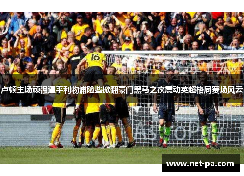 卢顿主场顽强逼平利物浦险些掀翻豪门黑马之夜震动英超格局赛场风云