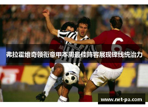 弗拉霍维奇领衔意甲本周最佳阵容展现锋线统治力 弗拉霍维奇领衔意甲本周最佳阵容展现锋线统治力