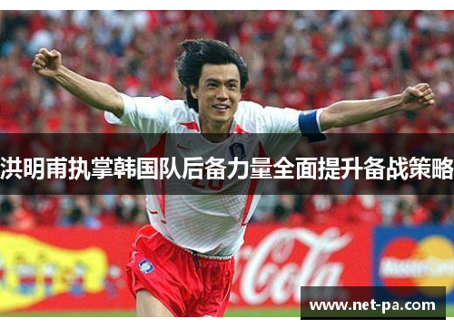洪明甫执掌韩国队后备力量全面提升备战策略 洪明甫执掌韩国队后备力量全面提升备战策略