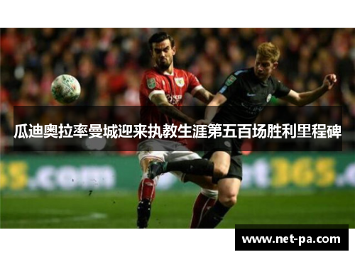 瓜迪奥拉率曼城迎来执教生涯第五百场胜利里程碑