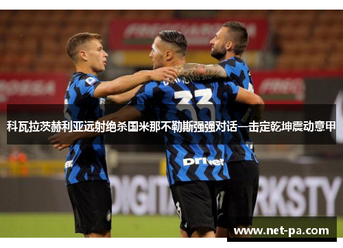 科瓦拉茨赫利亚远射绝杀国米那不勒斯强强对话一击定乾坤震动意甲 科瓦拉茨赫利亚远射绝杀国米那不勒斯强强对话一击定乾坤震动意甲