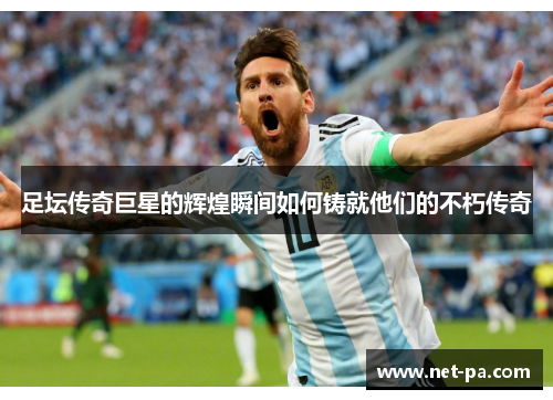 足坛传奇巨星的辉煌瞬间如何铸就他们的不朽传奇