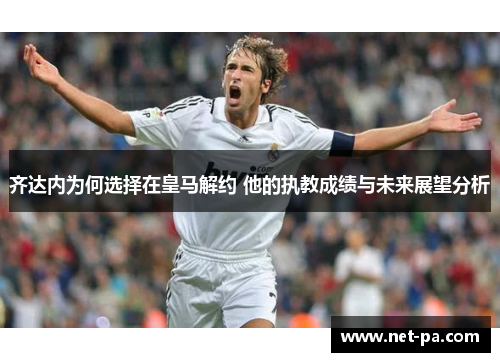 齐达内为何选择在皇马解约 他的执教成绩与未来展望分析