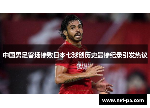 中国男足客场惨败日本七球创历史最惨纪录引发热议